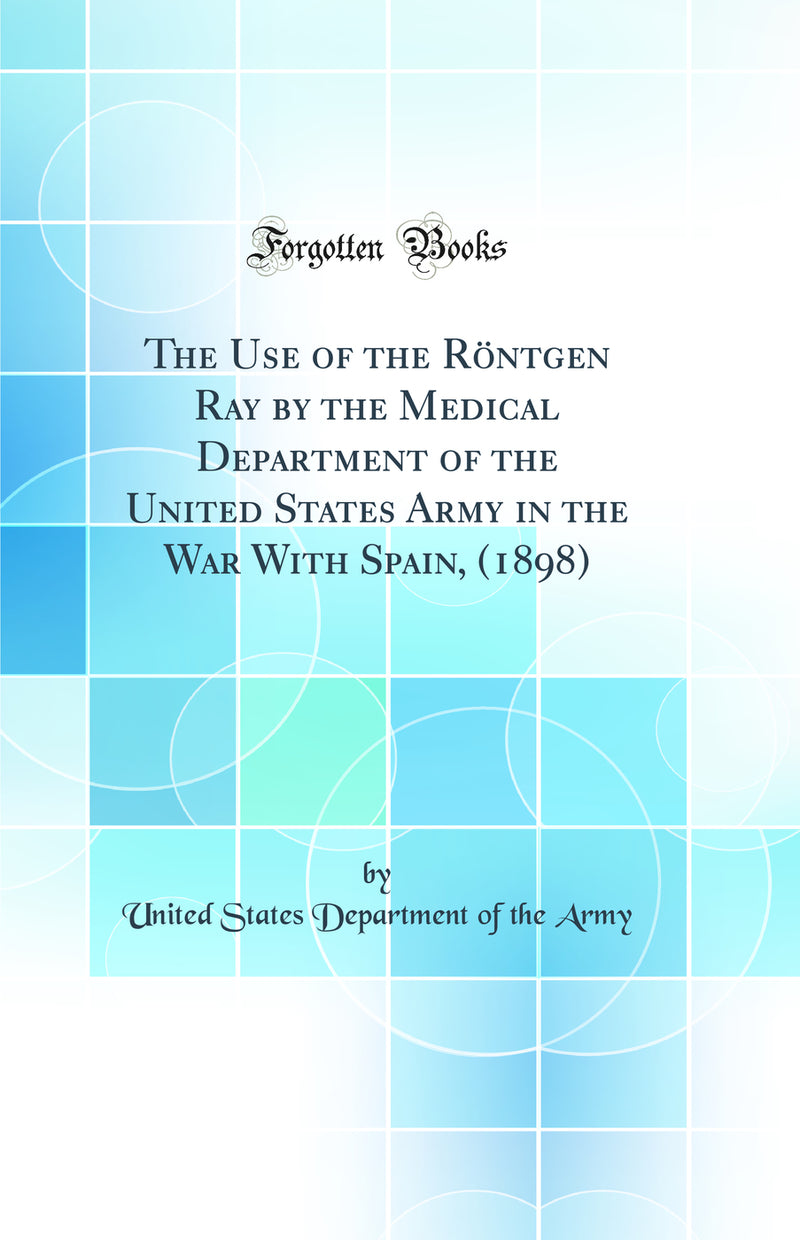 The Use of the Röntgen Ray by the Medical Department of the United States Army in the War With Spain, (1898) (Classic Reprint)