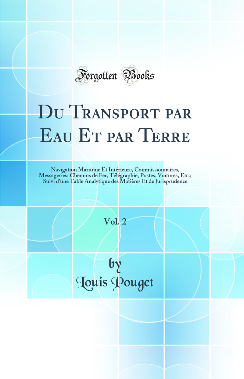 Du Transport par Eau Et par Terre, Vol. 2: Navigation Maritime Et Intérieure, Commissionnaires, Messageries; Chemins de Fer, Télégraphie, Postes, Voitures, Etc.; Suivi d''une Table Analytique des Matières Et de Jurisprudence (Classic Reprint)