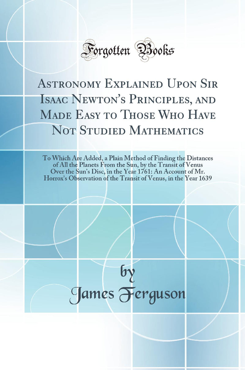Astronomy Explained Upon Sir Isaac Newton''s Principles, and Made Easy to Those Who Have Not Studied Mathematics: To Which Are Added, a Plain Method of Finding the Distances of All the Planets From the Sun, by the Transit of Venus Over the Sun''s Disc, in