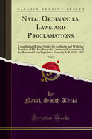 Natal Ordinances, Laws, and Proclamations, Vol. 1: Compiled and Edited Under the Authority and With the Sanction of His Excellency the Lieutenant Governor and the Honourable the Legislative Council; A. D. 1845-1869 (Classic Reprint)