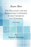 Die Hallstatt-und die Beginnende Latènezeit in der Umgebung von Nürnberg: Mit 4 Tafeln (Classic Reprint)