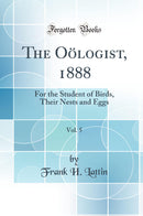 The Oölogist, 1888, Vol. 5: For the Student of Birds, Their Nests and Eggs (Classic Reprint)