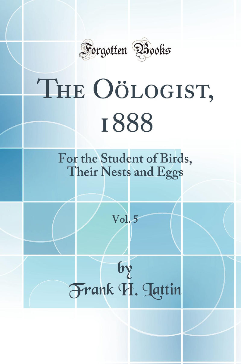 The Oölogist, 1888, Vol. 5: For the Student of Birds, Their Nests and Eggs (Classic Reprint)