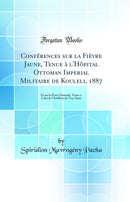 Conférences sur la Fièvre Jaune, Tenue à l'Hôpital Ottoman Imperial Militaire de Kouleli, 1887: Et sur la Peste Orientale, Tenue à Celui de l'Artillerie de Top-Hané (Classic Reprint)