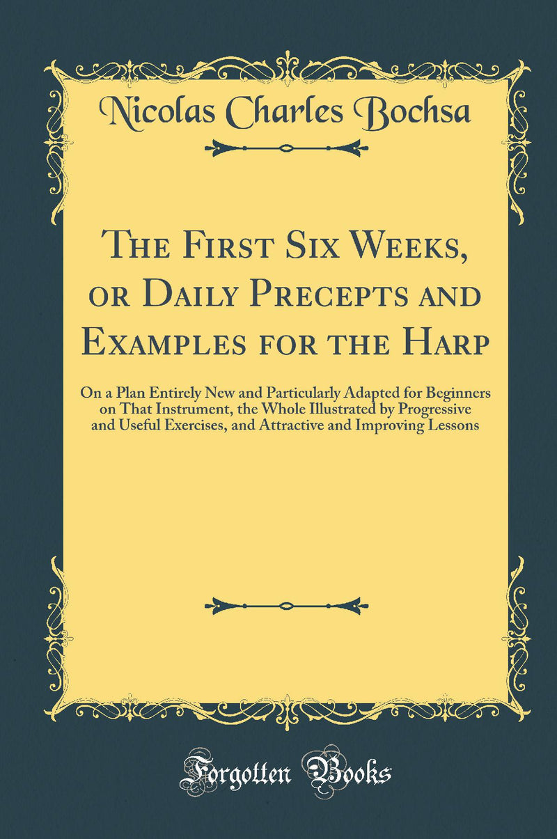 The First Six Weeks, or Daily Precepts and Examples for the Harp: On a Plan Entirely New and Particularly Adapted for Beginners on That Instrument, the Whole Illustrated by Progressive and Useful Exercises, and Attractive and Improving Lessons