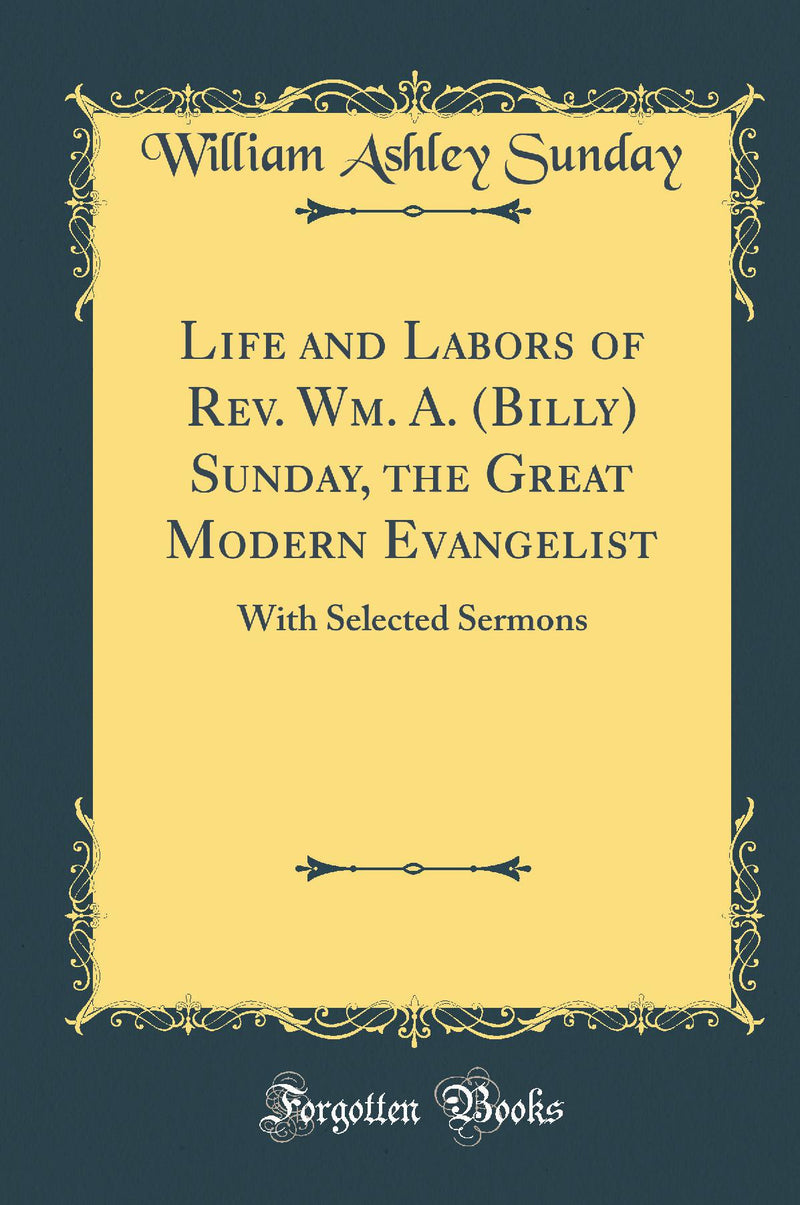 Life and Labors of Rev. Wm. A. (Billy) Sunday, the Great Modern Evangelist: With Selected Sermons (Classic Reprint)