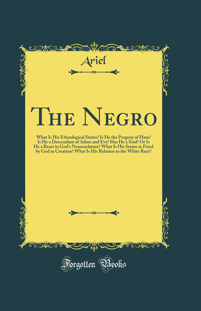 The Negro: What Is His Ethnological Status? Is He the Progeny of Ham? Is He a Descendant of Adam and Eve? Has He a Soul? Or Is He a Beast in God''s Nomenclature? What Is His Status as Fixed by God in Creation? What Is His Relation to the White Race?