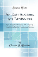 An Easy Algebra for Beginners: Being a Simple, Plain Presentation of the Essentials of Elementary Algebra, and Also Adapted to the Use of Those Who Can Take Only a Brief Course in This Study (Classic Reprint)