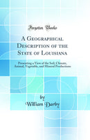A Geographical Description of the State of Louisiana: Presenting a View of the Soil, Climate, Animal, Vegetable, and Mineral Productions (Classic Reprint)