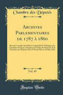 Archives Parlementaires de 1787 à 1860, Vol. 45: Recueil Complet des Débats Législatifs Et Politiques des Chambres Français, Déprimé par Ordre du Sénat Et de la Chambre des Députés; Du 19 Avril 1825 au 10 Mai 1826 (Classic Reprint)