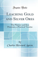 Leaching Gold and Silver Ores: The Plattner and Kiss Processes, a Practical Treatise (Classic Reprint)