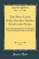 The Holy Land, Syria, Idumea, Arabia, Egypt, and Nubia, Vol. 3: After Lithographs by Louis Haghe, From Drawings Made on the Spot (Classic Reprint)
