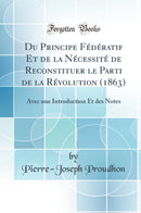 Du Principe Fédératif Et de la Nécessité de Reconstituer le Parti de la Révolution (1863): Avec une Introduction Et des Notes (Classic Reprint)