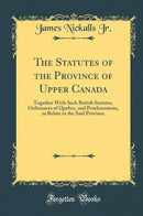 The Statutes of the Province of Upper Canada: Together With Such British Statutes, Ordinances of Quebec, and Proclamations, as Relate to the Said Province (Classic Reprint)
