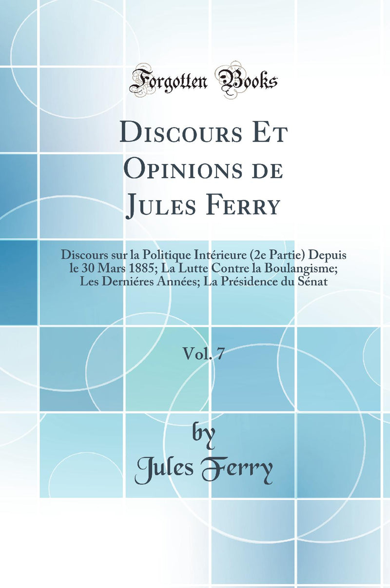 Discours Et Opinions de Jules Ferry, Vol. 7: Discours sur la Politique Intérieure (2e Partie) Depuis le 30 Mars 1885; La Lutte Contre la Boulangisme; Les Derniéres Années; La Présidence du Sénat (Classic Reprint)