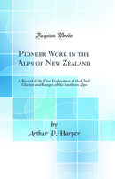 Pioneer Work in the Alps of New Zealand: A Record of the First Exploration of the Chief Glaciers and Ranges of the Southern Alps (Classic Reprint)