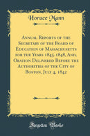 Annual Reports of the Secretary of the Board of Education of Massachusetts for the Years 1845-1848, And, Oration Delivered Before the Authorities of the City of Boston, July 4, 1842 (Classic Reprint)