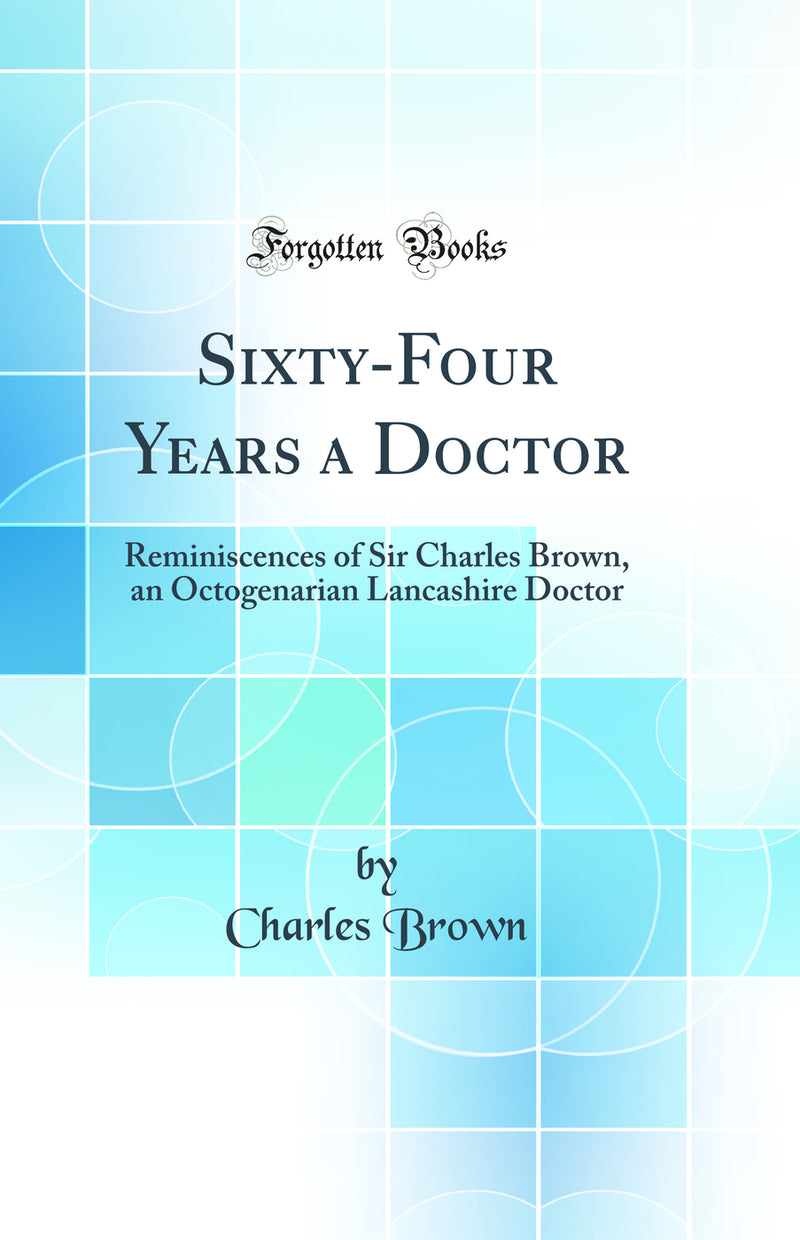 Sixty-Four Years a Doctor: Reminiscences of Sir Charles Brown, an Octogenarian Lancashire Doctor (Classic Reprint)