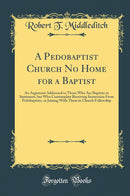 A Pedobaptist Church No Home for a Baptist: An Argument Addressed to Those Who Are Baptists in Sentiment, but Who Contemplate Receiving Immersion From Pedobaptists, or Joining With Them in Church Fellowship (Classic Reprint)