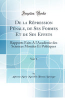 De la Répression Pénale, de Ses Formes Et de Ses Effets, Vol. 1: Rapports Faits A l''Académie des Sciences Morales Et Politiques (Classic Reprint)