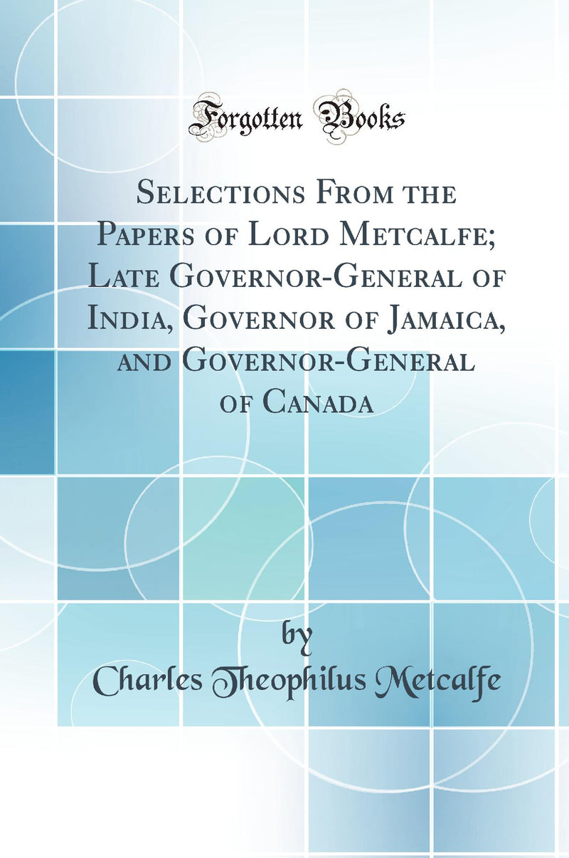 Selections From the Papers of Lord Metcalfe; Late Governor-General of India, Governor of Jamaica, and Governor-General of Canada (Classic Reprint)