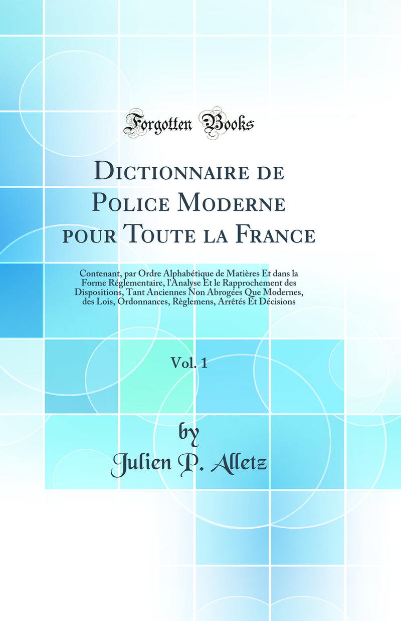Dictionnaire de Police Moderne pour Toute la France, Vol. 1: Contenant, par Ordre Alphabétique de Matières Et dans la Forme Réglementaire, l''Analyse Et le Rapprochement des Dispositions, Tant Anciennes Non Abrogées Que Modernes, des Lois, Ordonnances,