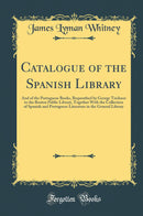 Catalogue of the Spanish Library: And of the Portuguese Books, Bequeathed by George Tricknor to the Boston Public Library, Together With the Collection of Spanish and Portuguese Literature in the General Library (Classic Reprint)