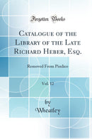 Catalogue of the Library of the Late Richard Heber, Esq., Vol. 12: Removed From Pimlico (Classic Reprint)