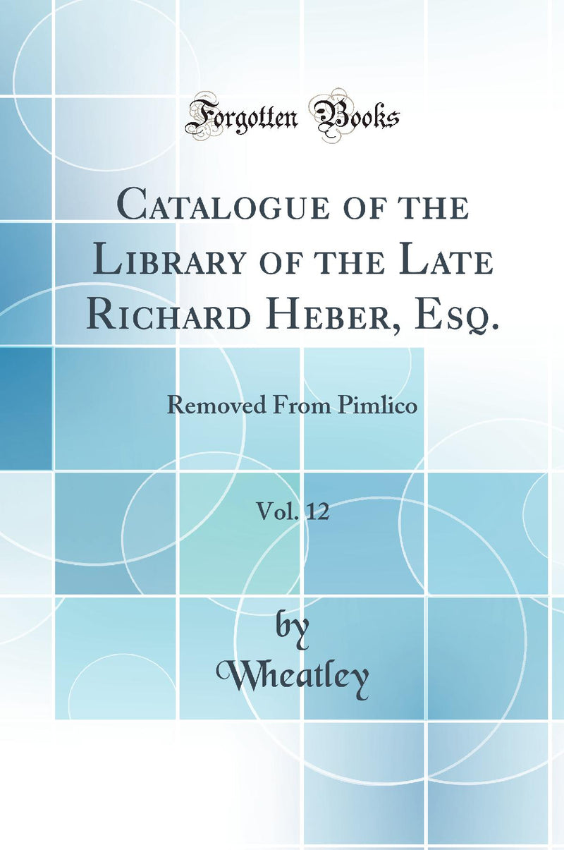 Catalogue of the Library of the Late Richard Heber, Esq., Vol. 12: Removed From Pimlico (Classic Reprint)