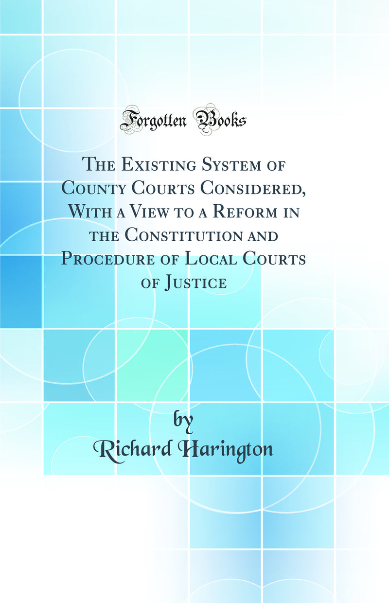 The Existing System of County Courts Considered, With a View to a Reform in the Constitution and Procedure of Local Courts of Justice (Classic Reprint)