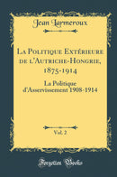 La Politique Extérieure de l''Autriche-Hongrie, 1875-1914, Vol. 2: La Politique d''Asservissement 1908-1914 (Classic Reprint)
