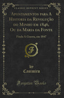 Apontamentos para A Historia da Revolução do Minho em 1846, Ou da Maria da Fonte: Finda A Guerra, em 1847 (Classic Reprint)