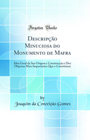 Descripção Minuciosa do Monumento de Mafra: Idéa Geral da Sua Origem e Construcção e Dos Objectos Mais Importantes Que o Constituem (Classic Reprint)