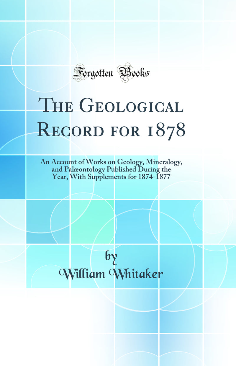 The Geological Record for 1878: An Account of Works on Geology, Mineralogy, and Palæontology Published During the Year, With Supplements for 1874-1877 (Classic Reprint)
