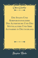 Die Staats-Und Korporationslehre Des Alterthums Und Des Mittelalters Und Ihre Aufnahme in Deutschland (Classic Reprint)