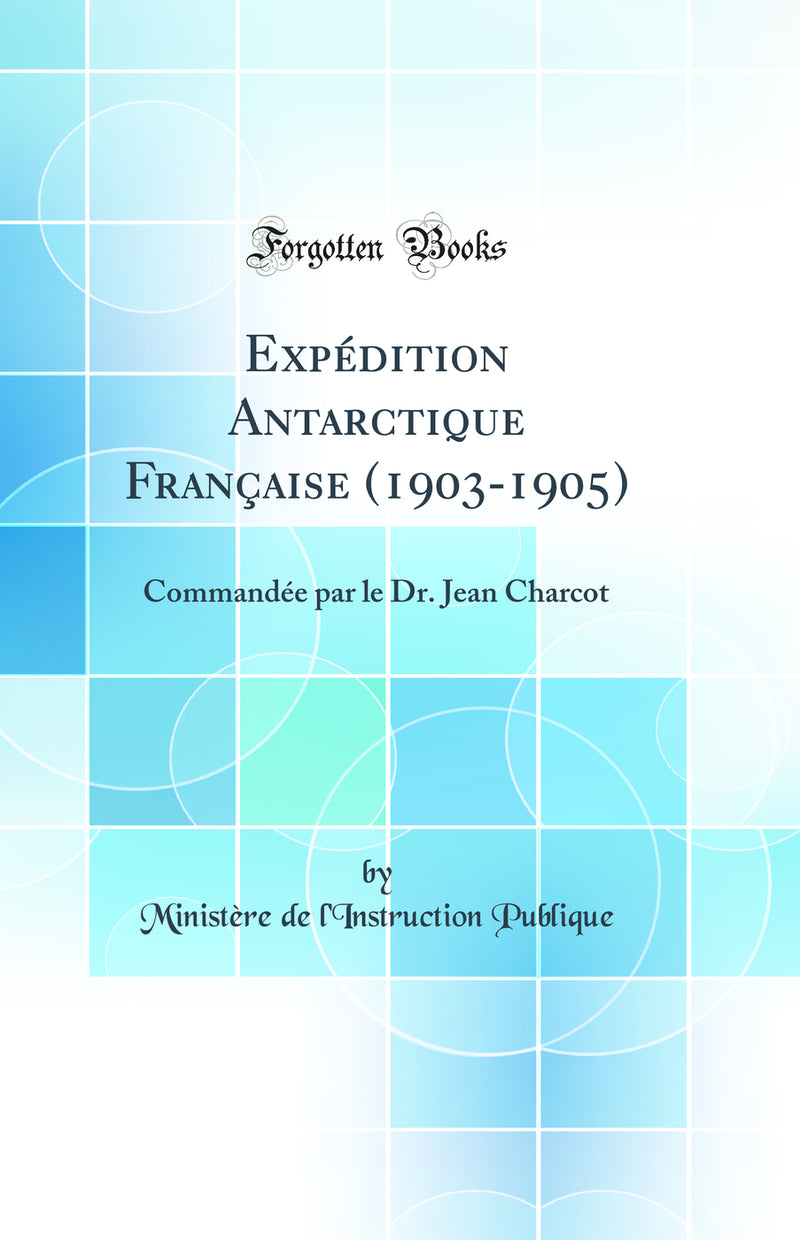 Expédition Antarctique Française (1903-1905): Commandée par le Dr. Jean Charcot (Classic Reprint)