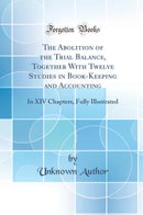 The Abolition of the Trial Balance, Together With Twelve Studies in Book-Keeping and Accounting: In XIV Chapters, Fully Illustrated (Classic Reprint)
