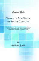 Speech of Mr. Smith, of South Carolina: The Resolution of Mr. Foot, of Connecticut, Relative to the Public Lands, Being Under Consideration; Delivered in the Senate, February 25, 1830 (Classic Reprint)