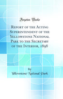Report of the Acting Superintendent of the Yellowstone National Park to the Secretary of the Interior, 1898 (Classic Reprint)
