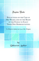 Reflections on the Case of Mr. Wilkes, and on the Right of the People to Elect Their Own Representatives: To Which Is Added, the Case of Mr. Walpole (Classic Reprint)