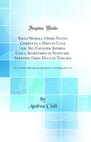 Saggi Morali, Opera Nuova Corretta, e Data in Luce dal Sig. Cavalier Andrea Cioli, Segretario di Stato del Sereniss, Gran Duca di Toscana: Et un Trattato della Sapienza degl'Antichi, con Privilegio di S. A.S (Classic Reprint)