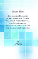 Progressive Problems in Arithmetic for Fourth Classes in Public Schools and Candidates for Entrance to High Schools and Collegiate Institutes (Classic Reprint)