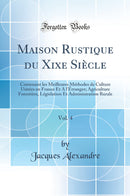 Maison Rustique du Xixe Siècle, Vol. 4: Contenant les Meilleures Méthodes de Culture Usitées en France Et A l''Étranger; Agriculture Forestière, Législation Et Administration Rurale (Classic Reprint)