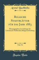 Rigasche Stadtblätter für das Jahr 1883, Vol. 74: Herausgegeben im Auftrage der Literärisch-Praktischen Bürgerverbindung (Classic Reprint)