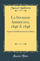 La Invasion Americana, 1846 Á 1848: Apuntes del Subteniente de Artilleria (Classic Reprint)