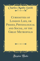 Curiosities of London Life, or Phases, Physiological and Social, of the Great Metropolis (Classic Reprint)