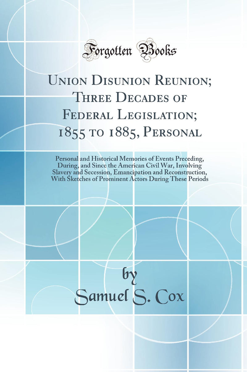 Union Disunion Reunion; Three Decades of Federal Legislation; 1855 to 1885, Personal: Personal and Historical Memories of Events Preceding, During, and Since the American Civil War, Involving Slavery and Secession, Emancipation and Reconstruction, With 