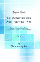 Le Moniteur des Architectes, 1876, Vol. 10: Revue Mensuelle de l'Art Architectural Et des Travaux Publics (Classic Reprint)