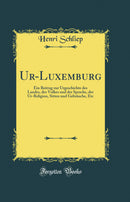 Ur-Luxemburg: Ein Beitrag zur Urgeschichte des Landes, des Volkes und der Sprache, der Ur-Religion, Sitten und Gebräuche, Etc (Classic Reprint)
