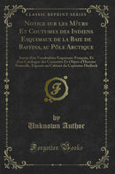 Notice sur les Mœurs Et Coutumes des Indiens Esquimaux de la Baie de Baffins, au Pôle Arctique: Suivie d'un Vocabulaire Esquimau-Français, Et d'un Catalogue des Curiosités Et Objets d'Histoire Naturelle, Exposés au Cabinet du Capitaine Hadlock